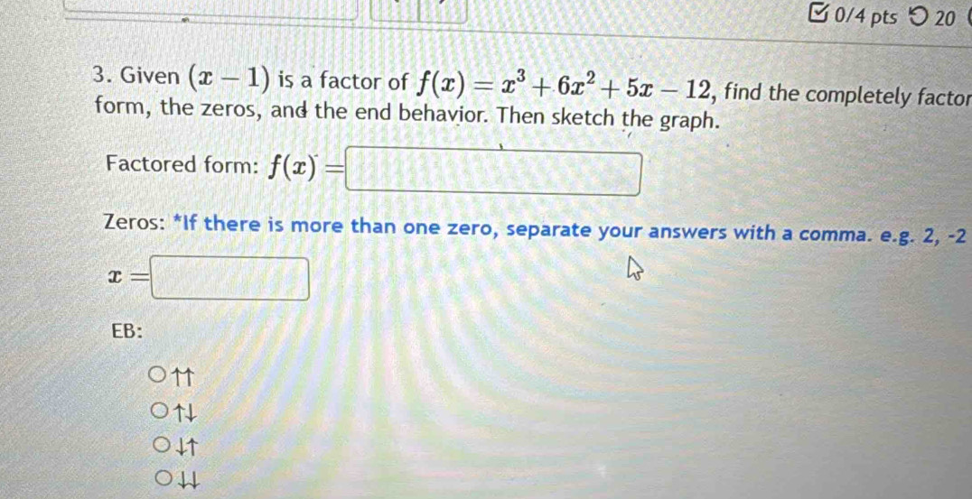 □ 0/4 pts つ 20
3. Given (x-1) is a factor of f(x)=x^3+6x^2+5x-12 , find the completely factor
form, the zeros, and the end behavior. Then sketch the graph.
Factored form: f(x)=□
Zeros: *If there is more than one zero, separate your answers with a comma. e.g. 2, -2
x=□
EB:
↑1
↑
4↑