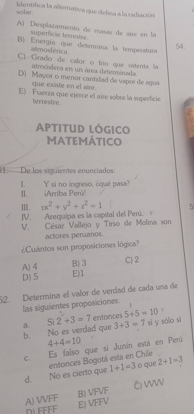 Identifica la alternativa que defina a la radiación
solar:
A) Desplazamiento de masas de aire en la
superficie terrestre.
B) Energía que determina la temperatura
54.
atmosférica.
C) Grado de calor o frío que ostenta la
atmósfera en un área determinada.
D) Mayor o menor cantidad de vapor de agua
que existe en el aire.
E) Fuerza que ejerce el aire sobre la superficie
terrestre.
Aptitud lógico
MATEMÁTICO
61. De los siguientes enunciados:
I. Y si no ingreso, ¿qué pasa?
II. iArriba Perú!
III. x^2+y^2+z^2=1
5
IV. Arequipa es la capital del Perú.
V. César Vallejo y Tirso de Molina son
actores peruanos.
¿Cuántos son proposiciones lógica?
A) 4 B) 3 C) 2
D) 5 E) 1
52. Determina el valor de verdad de cada una de
las siguientes proposiciones:
a. Si 2+3=7 entonces 5+5=10
b. No es verdad que 3+3=7 si y sólo si
4+4=10
C. Es falso que si Junín está en Perú
entonces Bogotá esta en Chile
d. No es cierto que 1+1=3 o que 2+1=3
A) VVFF B) VFVF C) VVVV
D) FFFF E) VFFV