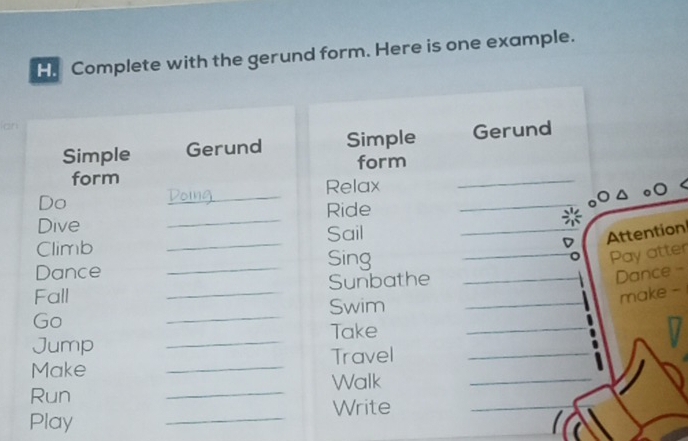 Complete with the gerund form. Here is one example. 
Simple Gerund Simple Gerund 
form form_ 
_ 
Relax 
_ 
Do 
Ride 
_ 
Dive 
Sail Attention 
Climb 
Dance 
_Sing 
Pay atter 
Fall _Sunbathe 
Dance - 
Swim 
make - 
Go 
_ 
Take 
Jump 
_ 
Make _Travel 
Run _Walk 
Write 
Play 
_