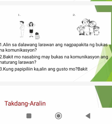 Alin sa dalawang larawan ang nagpapakita ng bukas 
ha komunikasyon? 
2.Bakit mo nasabing may bukas na komunikasyon ang 
naturang larawan? 
3.Kung papipiliin ka,alin ang gusto mo?Bakit 
Takdang-Aralin