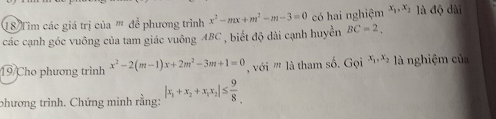 Tim các giá trị của ''' để phương trình x^2-mx+m^2-m-3=0 có hai nghiệm x_1, x_2 là độ dài 
các cạnh góc vuông của tam giác vuông ABC , biết độ dài cạnh huyền BC=2. 
19/Cho phương trình x^2-2(m-1)x+2m^2-3m+1=0 với ''' là tham số. Gọi x_1, x_2 là nghiệm của 
phương trình. Chứng minh rằng: |x_1+x_2+x_1x_2|≤  9/8 .