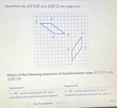 Quadrilaterals EFGH and ABCD are congruent.
Which of the following sequences of transformations maps EFGH onto
ABC D?
Sequence A Sequence B
A -90° rotation about point H, then a A-90° rotation about point F, then a
translation along the directed line segment translation along the directed line segment
Do 4 problems Skip