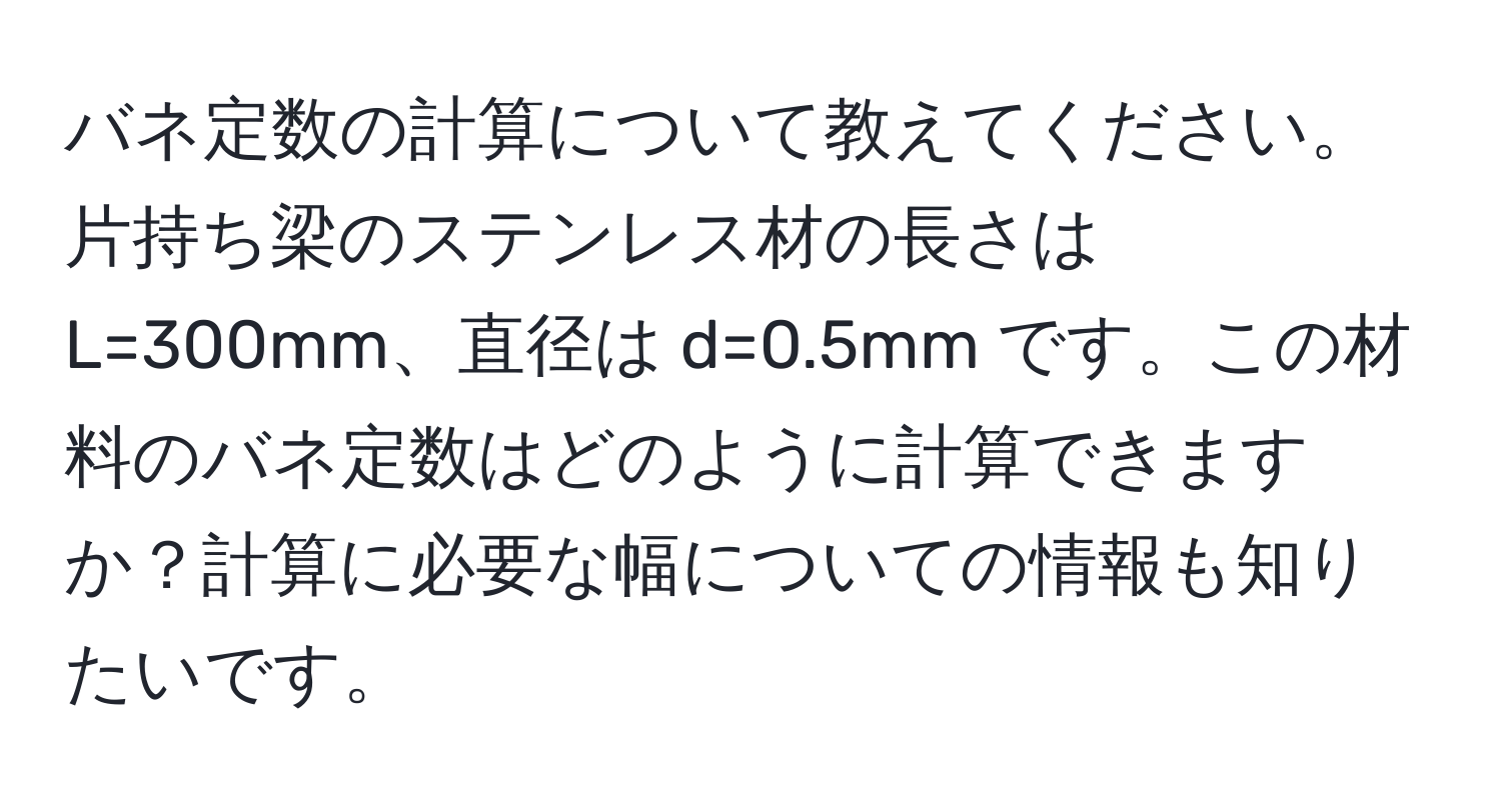 バネ定数の計算について教えてください。片持ち梁のステンレス材の長さは L=300mm、直径は d=0.5mm です。この材料のバネ定数はどのように計算できますか？計算に必要な幅についての情報も知りたいです。