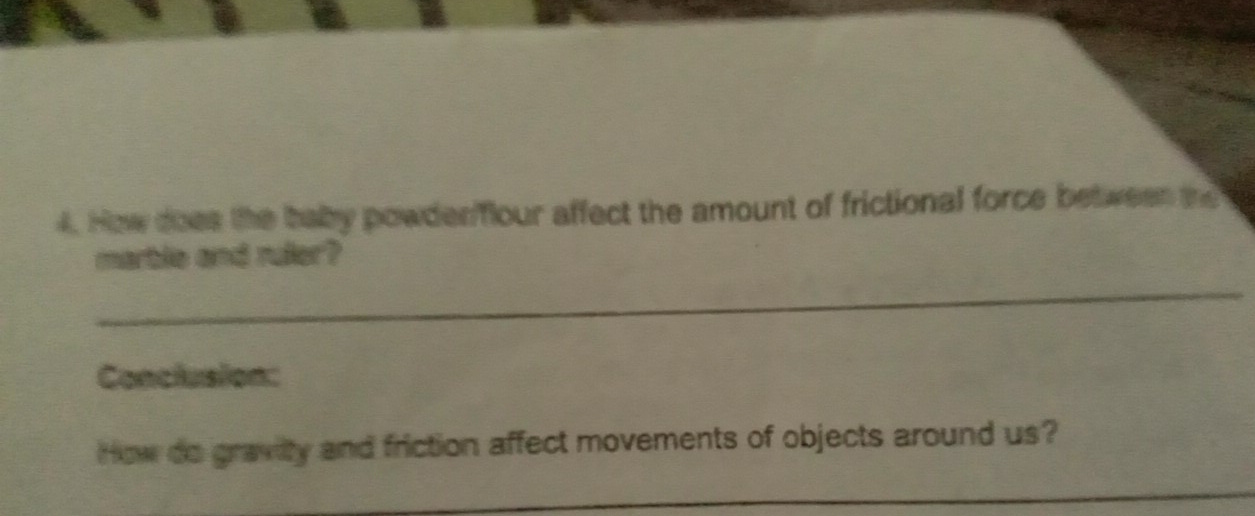 How does the baby powderflour affect the amount of frictional force between the 
martle and ruler? 
_ 
Conclusion: 
How do gravity and friction affect movements of objects around us? 
_