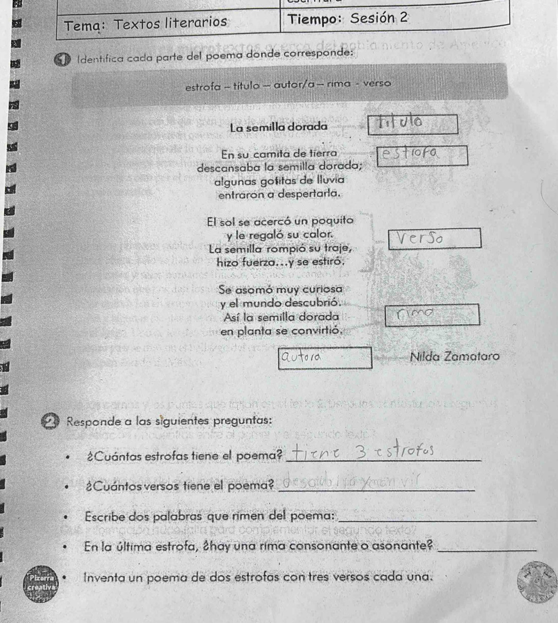 Identífica cada parte del poema donde corresponde: 
estrofa - título - autor/a - rima - verso 
La semilla dorada 
En su camita de tierra 
descansaba la semilla dorada; 
algunas gotitas de Iluvía 
entraron a despertarla. 
El sol se acercó un poquito 
y le regaló su calor. 
La semilla rompió su traje, 
hizo fuerza...y se estiró. 
Se asomó muy curiosa 
y el mundo descubrió. 
Así la semilla dorada 
en planta se convirtió. 
Nilda Zamataro 
Responde a las siguientes preguntas: 
¿Cuántas estrofas tiene el poema?_ 
¿Cuántos versos tiene el poema?_ 
Escribe dos palabras que rimen del poema:_ 
En la última estrofa, ♂hay una rima consonante o asonante?_ 
Inventa un poema de dos estrofas contres versos cada una.