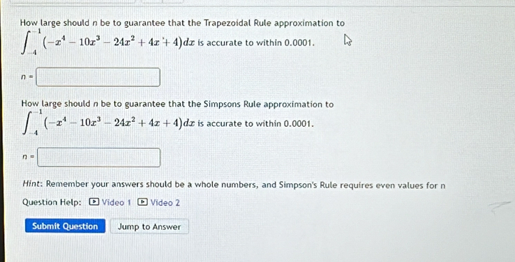 How large should n be to guarantee that the Trapezoidal Rule approximation to
∈t _(-4)^(-1)(-x^4-10x^3-24x^2+4x+4)dx is accurate to within 0.0001.
n=□
How large should n be to guarantee that the Simpsons Rule approximation to
∈t _(-4)^(-1)(-x^4-10x^3-24x^2+4x+4)dx is accurate to within 0.0001.
n=□
Hint: Remember your answers should be a whole numbers, and Simpson's Rule requires even values for n
Question Help: Video 1 Video 2 
Submit Question Jump to Answer