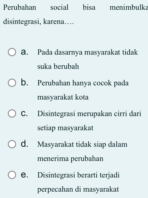 Perubahan social bisa menimbulka
disintegrasi, karena…
a. Pada dasarnya masyarakat tidak
suka berubah
b. Perubahan hanya cocok pada
masyarakat kota
C. Disintegrasi merupakan cirri dari
setiap masyarakat
d. Masyarakat tidak siap dalam
menerima perubahan
e. Disintegrasi berarti terjadi
perpecahan di masyarakat