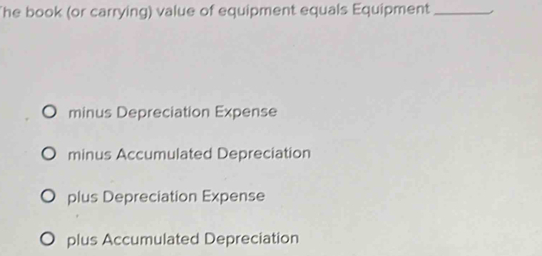 The book (or carrying) value of equipment equals Equipment_ ,
minus Depreciation Expense
minus Accumulated Depreciation
plus Depreciation Expense
plus Accumulated Depreciation