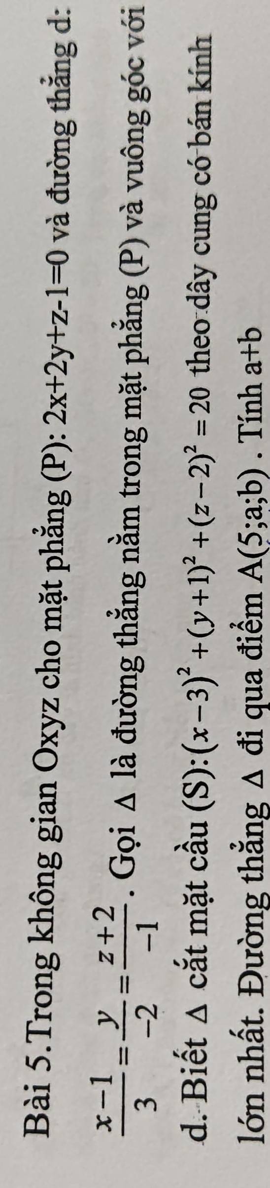 Bài 5.Trong không gian Oxyz cho mặt phẳng (P): 2x+2y+z-1=0 và đường thẳng d:
 (x-1)/3 = y/-2 = (z+2)/-1 . Gọi △ la đường thẳng nằm trong mặt phẳng (P) và vuông góc với 
d. Biết Δ cắt mặt cầu (S): (x-3)^2+(y+1)^2+(z-2)^2=20 theo dây cung có bán kính 
lớn nhất. Đường thẳng Δ đi qua điểm A(5;a;b). Tính a+b