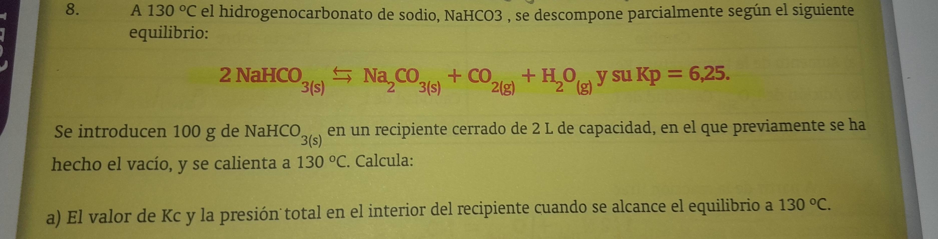 A 130°C el hidrogenocarbonato de sodio, NaHCO3 , se descompone parcialmente según el siguiente 
equilibrio:
2NaHCO_3(s)xlongequal Na_2CO_3(s)+CO_2(g)+H_2O_(g)ysu Kp=6,25. 
Se introducen 100 g de NaHCO_3(s) en un recipiente cerrado de 2 L de capacidad, en el que previamente se ha 
hecho el vacío, y se calienta a 130°C. Calcula: 
a) El valor de Kc y la presión total en el interior del recipiente cuando se alcance el equilibrio a 130°C.