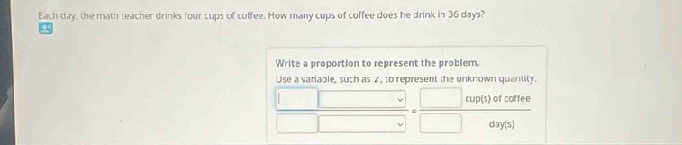 Each day, the math teacher drinks four cups of coffee. How many cups of coffee does he drink in 36 days? 
Write a proportion to represent the problem. 
Use a variable, such as Z, to represent the unknown quantity. 
cup(s) of coffee 
day(s)