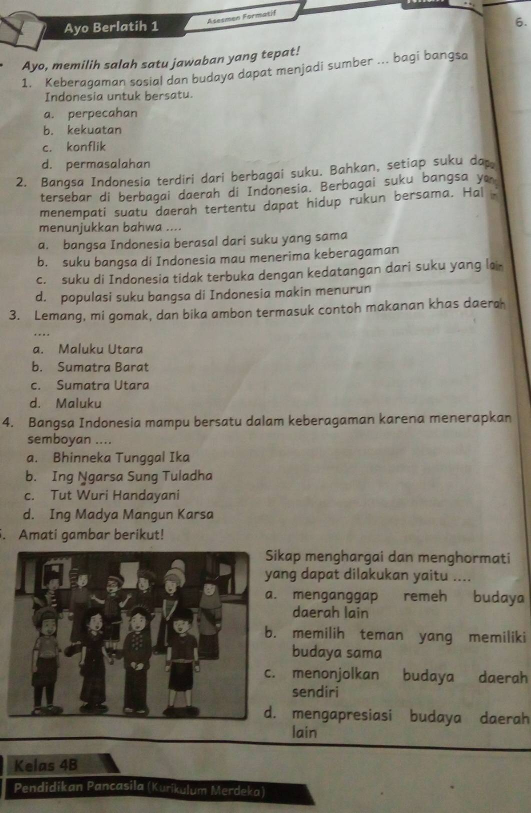 Ayo Berlatih 1 Asesmen Formatif
Ayo, memilih salah satu jawaban yang tepat!
1. Keberagaman sosial dan budaya dapat menjadi sumber .. bagi bangsa
Indonesia untuk bersatu.
a. perpecahan
b. kekuatan
c. konflik
d. permasalahan
2. Banqsa Indonesia terdiri dari berbagai suku. Bahkan, setiap suku da
tersebar di berbagai daerah di Indonesia. Berbagai suku bangsa yo
menempati suatu daerah tertentu dapat hidup rukun bersama. Hal 
menunjukkan bahwa ....
a. bangsa Indonesia berasal dari suku yang sama
b. suku bangsa di Indonesia mau menerima keberagaman
c. suku di Indonesia tidak terbuka dengan kedatangan dari suku yang lai
d. populasi suku bangsa di Indonesia makin menurun
3. Lemang, mi gomak, dan bika ambon termasuk contoh makanan khas daerah
a. Maluku Utara
b. Sumatra Barat
c. Sumatra Utara
d. Maluku
4. Bangsa Indonesia mampu bersatu dalam keberagaman karena menerapkan
semboyan ....
a. Bhinneka Tunggal Ika
b. Ing Ngarsa Sung Tuladha
c. Tut Wuri Handayani
d. Ing Madya Mangun Karsa
. Amati gambar berikut!
ikap menghargai dan menghormati
ang dapat dilakukan yaitu ..... menganggap remeh budaya
daerah lain. memilih teman yang memiliki
budaya sama
menonjolkan budaya daerah
sendiri. mengapresiasi budaya daerah
lain
Kelas 4B
Pendidikan Pancasila (Kurikulum Merdeka)