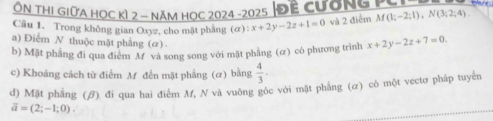 Ôn thi giữa học kì 2 - năm học 2024 -2025 |Đề cương PC 
owe 
Câu 1. Trong không gian Oxyz, cho mặt phẳng (α): x+2y-2z+1=0 và 2 điểm M(1;-2;1), N(3;2;4). 
a) Điểm N thuộc mặt phẳng (α) . 
b) Mặt phẳng đi qua điểm M và song song với mặt phẳng (ळ) có phương trình x+2y-2z+7=0. 
c) Khoảng cách từ điểm M đến mặt phẳng (α) bằng  4/3 ·
d) Mặt phẳng (β) đi qua hai điểm M, N và vuông góc với mặt phẳng (α) có một vectơ pháp tuyển
vector a=(2;-1;0).