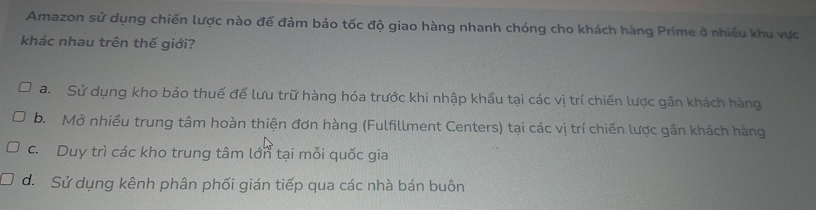 Amazon sử dụng chiến lược nào để đảm bảo tốc độ giao hàng nhanh chóng cho khách hàng Prime ở nhiều khu vực
khác nhau trên thế giới?
a. Sử dụng kho bảo thuế để lưu trữ hàng hóa trước khi nhập khẩu tại các vị trí chiến lược gần khách hàng
b. Mở nhiều trung tâm hoàn thiện đơn hàng (Fulfillment Centers) tại các vị trí chiến lược gần khách hàng
c. Duy trì các kho trung tâm lớn tại mỗi quốc gia
d. Sử dụng kênh phân phối gián tiếp qua các nhà bán buôn