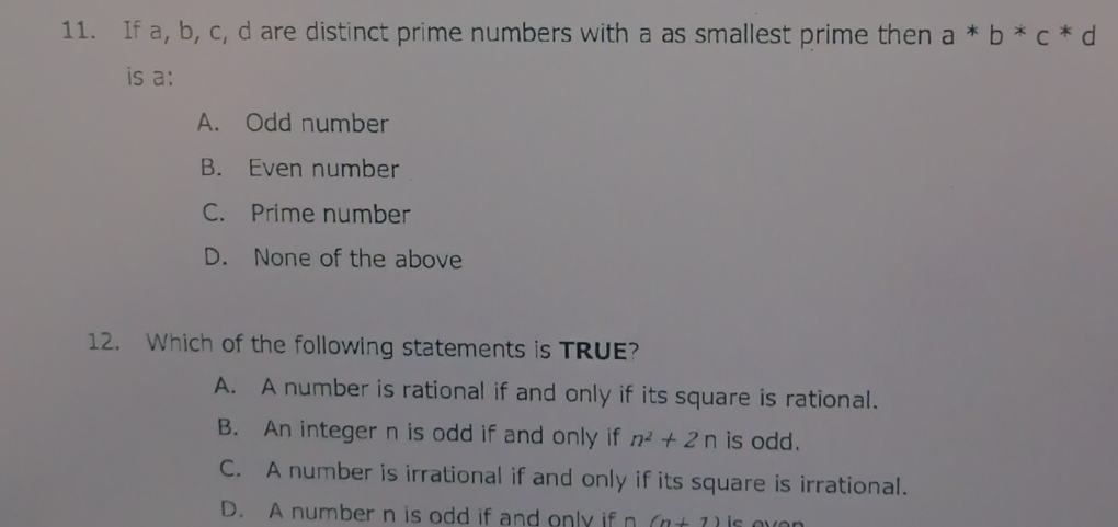 If a, b, c, d are distinct prime numbers with a as smallest prime then a*b*c*d
is a:
A. Odd number
B. Even number
C. Prime number
D. None of the above
12. Which of the following statements is TRUE?
A. A number is rational if and only if its square is rational.
B. An integer n is odd if and only if n^2+2n is odd.
C. A number is irrational if and only if its square is irrational.
D. A number n is odd if and only if (n+1)