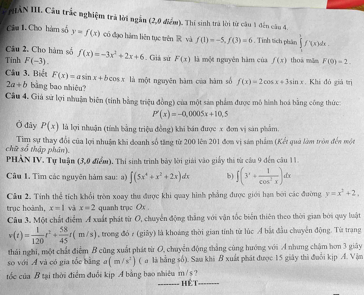 PHÀN III. Câu trắc nghiệm trả lời ngắn (2,0 điểm). Thí sinh trả lời từ câu 1 đến câu 4.
Câu 1. Cho hàm số y=f(x) có đạo hàm liên tục trên R và f(1)=-5,f(3)=6. Tính tích phân ∈tlimits _1^(3f'(x)dx.
Câu 2. Cho hàm số f(x)=-3x^2)+2x+6. Giả sử
Tính F(-3). F(x) là một nguyên hàm của f(x) thoả mãn F(0)=2.
Câu 3. Biết F(x)=asin x+bcos x a là một nguyên hàm của hàm số f(x)=2cos x+3sin x. Khi đó giá trị
2a+b bằng bao nhiêu?
Câu 4. Giả sử lợi nhuận biên (tính bằng triệu đồng) của một sản phẩm được mô hình hoá bằng công thức:
P'(x)=-0,0005x+10,5
Ở đây P(x) là lợi nhuận (tính bằng triệu đồng) khi bán được x đơn vị sản phẩm.
Tìm sự thay đổi của lợi nhuận khi doanh số tăng từ 200 lên 201 đơn vị sản phẩm (Kết quả làm tròn đến một
chữ số thập phân).
PHẢN IV. Tự luận (3,0 điểm). Thí sinh trình bảy lời giải vào giấy thi từ câu 9 đến câu 11.
Câu 1. Tìm các nguyên hàm sau: a) ∈t (5x^4+x^2+2x)dx
b) ∈t (3^x+ 1/cos^2x )dx
Câu 2. Tính thể tích khối tròn xoay thu được khi quay hình phẳng được giới hạn bởi các đường y=x^2+2,
trục hoành, x=1 và x=2 quanh trục Ox .
Câu 3. Một chất điểm A xuất phát từ O, chuyển động thắng với vận tốc biến thiên theo thời gian bởi quy luật
v(t)= 1/120 t^2+ 58/45 t(m/s) , trong đó 7 (giây) là khoảng thời gian tính từ lúc A bắt đầu chuyển động. Từ trạng
thái nghi, một chất điểm B cũng xuất phát từ O, chuyển động thẳng cùng hướng với A nhưng chậm hơn 3 giây
so với A và có gia tốc bằng a(m/s^2) ( a là hằng số). Sau khi B xuất phát được 15 giây thì đuổi kịp A. Vận
tốc của B tại thời điểm đuổi kịp A bằng bao nhiêu m/s?
_hét_