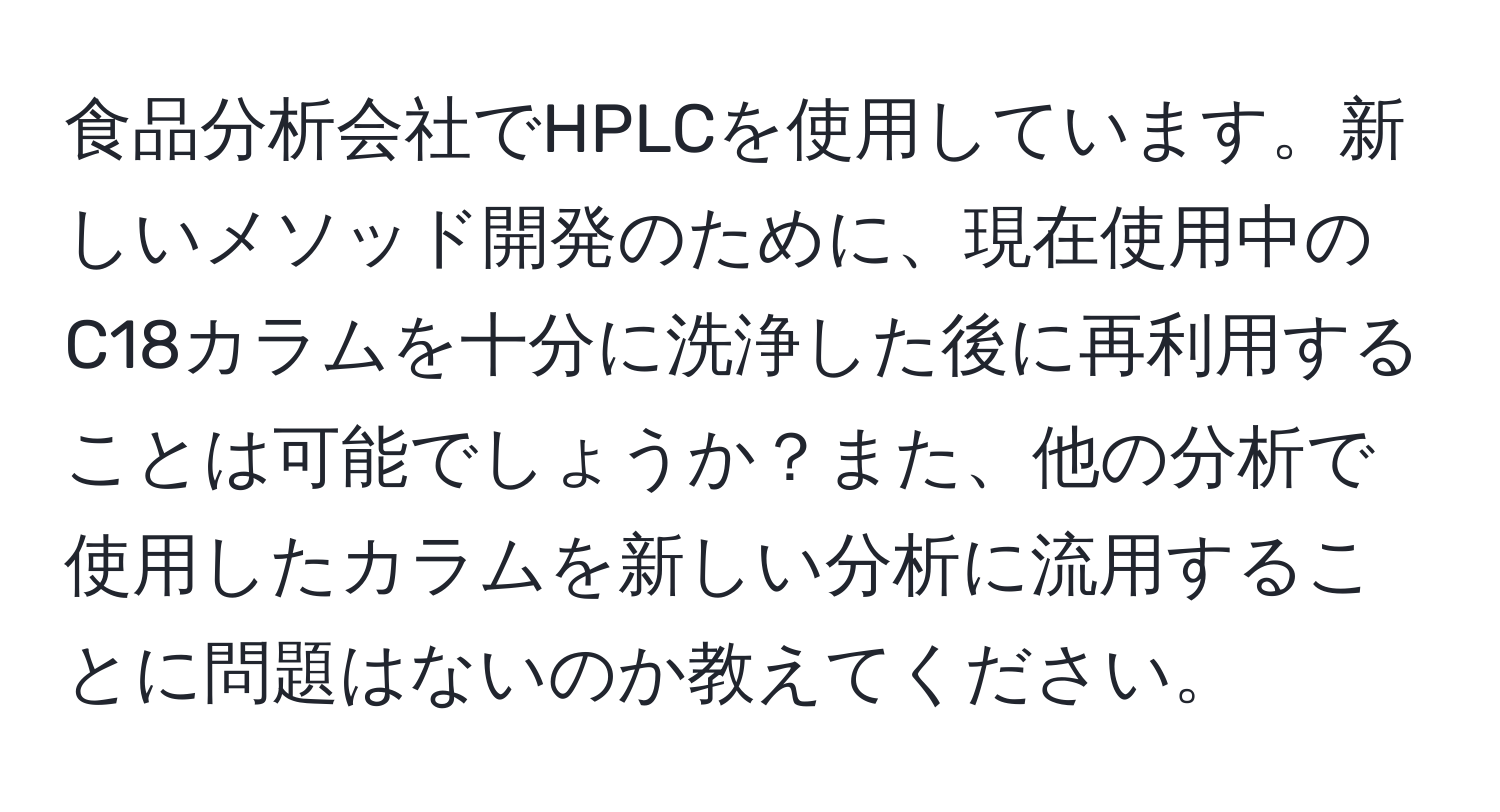 食品分析会社でHPLCを使用しています。新しいメソッド開発のために、現在使用中のC18カラムを十分に洗浄した後に再利用することは可能でしょうか？また、他の分析で使用したカラムを新しい分析に流用することに問題はないのか教えてください。