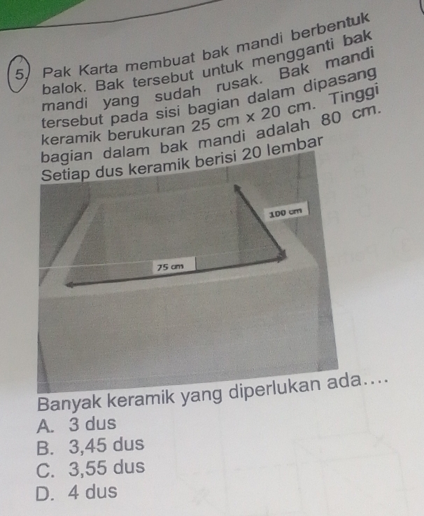 Pak Karta membuat bak mandi berbentuk
balok. Bak tersebut untuk mengganti bak
mandi yang sudah rusak. Bak mandi
tersebut pada sisi bagian dalam dipasang
keramik berukuran 25cm* 20cm. Tinggi
bagian dalam bak mandi adalah 80 cm
Setiap dus keramik berisi 20 lembar
Banyak keramik yang diperlukan ada....
A. 3 dus
B. 3,45 dus
C. 3,55 dus
D. 4 dus