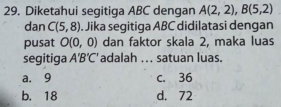 Diketahui segitiga ABC dengan A(2,2), B(5,2)
dan C(5,8). Jika segitiga ABC didilatasi dengan
pusat O(0,0) dan faktor skala 2, maka luas
segitiga A'B'C' adalah ... satuan luas.
a. 9 c. 36
b. 18 d. 72