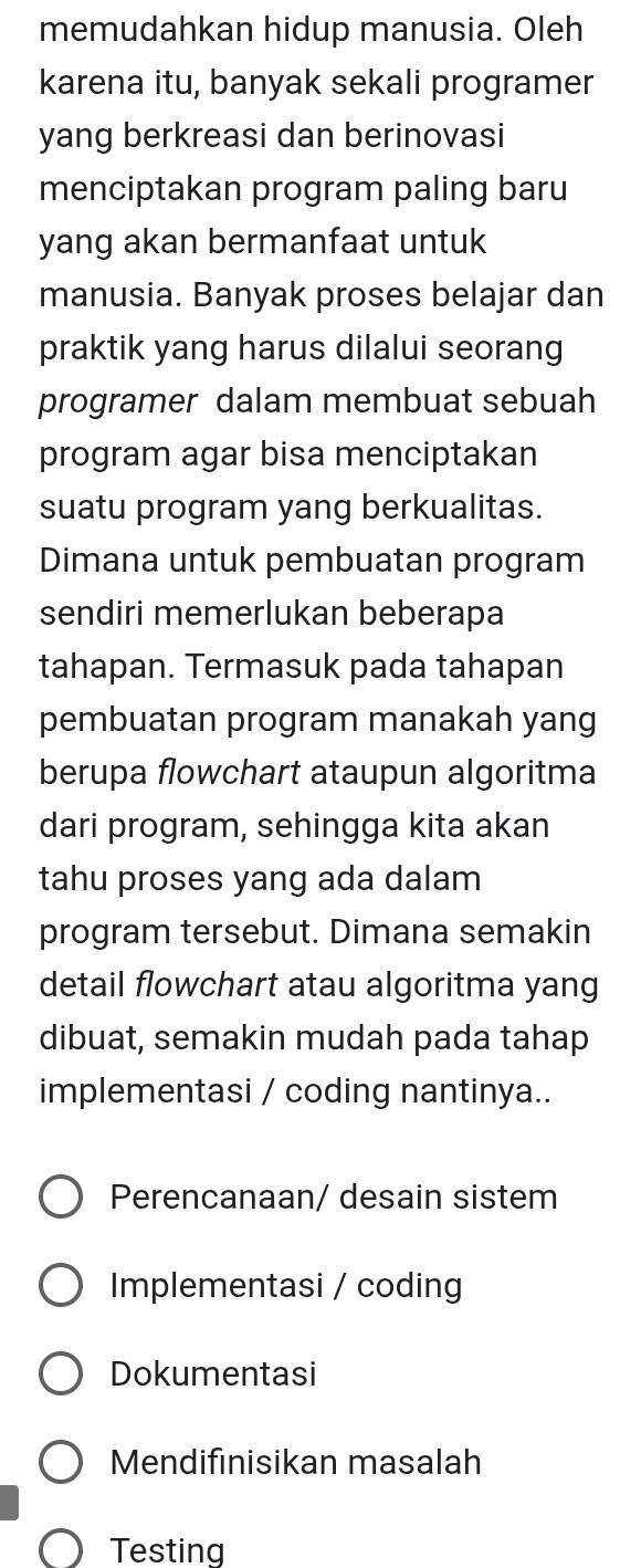 memudahkan hidup manusia. Oleh
karena itu, banyak sekali programer
yang berkreasi dan berinovasi
menciptakan program paling baru
yang akan bermanfaat untuk
manusia. Banyak proses belajar dan
praktik yang harus dilalui seorang
programer dalam membuat sebuah
program agar bisa menciptakan
suatu program yang berkualitas.
Dimana untuk pembuatan program
sendiri memerlukan beberapa
tahapan. Termasuk pada tahapan
pembuatan program manakah yang
berupa flowchart ataupun algoritma
dari program, sehingga kita akan
tahu proses yang ada dalam
program tersebut. Dimana semakin
detail flowchart atau algoritma yang
dibuat, semakin mudah pada tahap
implementasi / coding nantinya..
Perencanaan/ desain sistem
Implementasi / coding
Dokumentasi
Mendifinisikan masalah
Testing