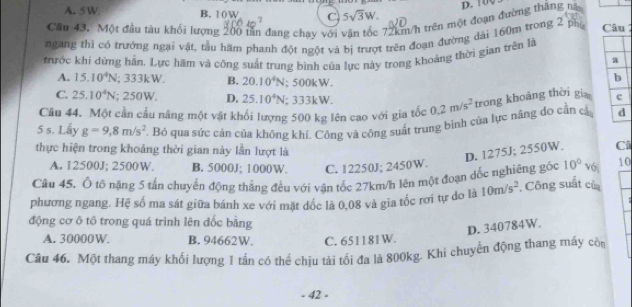 D. 100
A. 5W B. 10W C 5sqrt(3)W.
Cầu 43. Một đầu tàu khối lượng 200 tần đang chạy với 72km/h trên một đoạn đường thắng nà
ngang thì có trưởng ngại vật, tàu hãm phanh đột ngột và bị trượt trên đoạn đường dài 160m trong 2 ph  Câu
thrớc khí dừng hần. Lực hãm và cộng suất trung bình của lực này trong khoảng thời gian trên là
a
A. 15.10^4N; 333kW. B. 20.10^4N; 5 10k :W.
b
C. 25.10^4N; 250W, D. 25.10^4N . 33k W
Câu 44. Một cần cầu nâng một vật khối lượng 500 kg lên cao với gia tốc 0.2m/s^2 trong khoảng thời gia c
5 s. Lấy g=9,8m/s^2 T. Bỏ qua sức cản của không khí. Công và công suất trung bình của lực năng do cần cả d
thực hiện trong khoảng thời gian này lần lượt là
D. 1275J; 2550W. Câ
A. 12500J; 2500W. B. 5000J; 1000W. C. 12250J; 2450W.
Câu 45. Ổ tố nặng 5 tấn chuyển động thắng đều với vận tốc 27km/h lên một đoạn dốc nghiêng góc 10° Với 10
phương ngang. Hệ số ma sát giữa bánh xe với mặt dốc là 0,08 và gia tốc rơi tự do là 10m/s^2. Công suất của
động cơ ô tổ trong quá trình lên đốc bằng
D. 340784W.
A. 30000W. B. 94662W. C. 651181W.
Câu 46. Một thang máy khối lượng 1 tấn có thể chịu tài tối đa là 800kg. Khi chuyển động thang máy cò
- 42 -