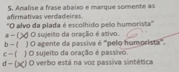 Analise a frase abaixo e marque somente as
afirmativas verdadeiras.
'O alvo da piada é escolhido pelo humorista”'
a - ( O sujeito da oração é ativo.
b - ( ) O agente da passiva é “pelo humorista”.
c - ( ) O sujeito da oração é passivo.
d - ( ) O verbo está na voz passiva sintética