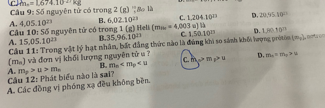 (c) m_n=1,674.10^(-27)kg
Câu 9: Số nguyên tử có trong 2 (g) beginarrayr 10 5endarray Bo là
A. 4,05.10^(23)
B. 6,02.10^(23)
C. 1,204.10^(23)
D. 20,95.10^(23)
Câu 10: Số nguyên tử có trong 1 (g) Heli (m_He=4,003u)la
D.
A. 15,05.10^(23)
B. 35,96.10^(23)
C. 1,50.10^(23) 1,80.10^(23)
Câu 11: Trong vật lý hạt nhân, bất đẳng thức nào là đúng khi so sánh khối lượng prốtôn (m_p) , notron
C. m_n>m_p>u D. m_n=m_p>u
(m_n) và đơn vị khối lượng nguyên tử u ?
A. m_p>u>m_n
B. m_n
Câu 12: Phát biểu nào là sai?
A. Các đồng vị phóng xạ đều không bền.