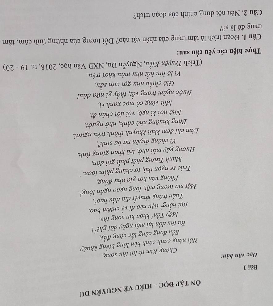 ÔN tập đọC - HIÈU VÈ NGUYÊN DU 
Bài 1 
Đọc văn bản: 
Chàng Kim từ lại thư song, 
Nỗi nàng canh cánh bên lòng biếng khuây 
Sầu đong càng lắc càng đầy, 
Ba thu dồn lại một ngày dài ghê'! 
Mây Tần² khóa kín song the, 
Bụi hồng³ liệu nẻo đi về chiêm bao. 
Tuần trăng khuyết đĩa dầu hao⁴, 
Mặt mơ tưởng mặt, lòng ngao ngán lòng³. 
Phòng văn hơi giá như đồng, 
Trúc se ngọn thỏ, tơ chùng phim loan 
Mành Tương phất phất gió đàn, 
Hương gây mùi nhớ, trà khan giọng tình. 
V chăng duyên nợ ba sinhó, 
Làm chi đem khói khuynh thành trêu ngươi. 
Bảng khuâng nhớ cảnh, nhớ người, 
Nhớ nơi kì ngộ, vội dời chân đi. 
Một vùng cỏ mọc xanh rì, 
Nước ngâm trong vắt, thấy gì nữa đâu! 
Gió chiều như gợi cơn sầu, 
Vi l hiu hắt như màu khơi trêu. 
(Trích Truyện Kiều, Nguyễn Du, NXB Văn học, 2018, tr. 19 - 20) 
Thực hiện các yêu cầu sau: 
Câu 1. Đoạn trích là tâm trạng của nhân vật nào? Đối tượng của những tình cảm, tâm 
trạng đó là ai? 
Câu 2. Nêu nội dung chính của đoạn trích?