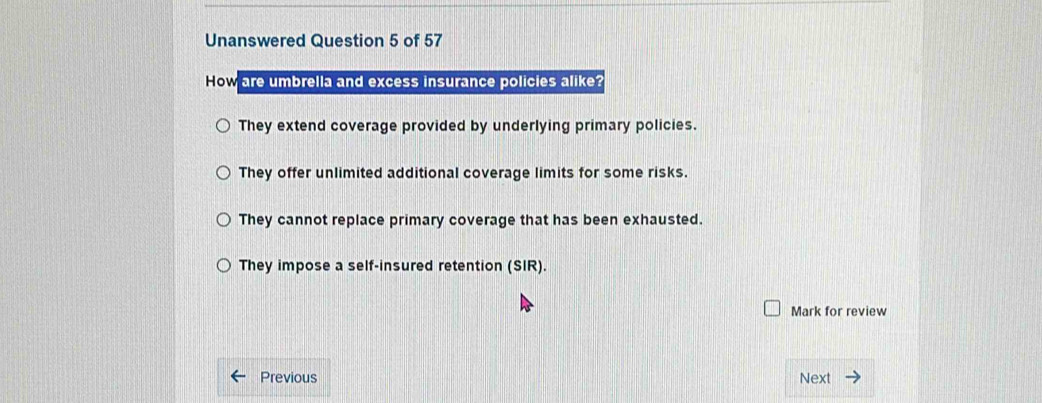 Unanswered Question 5 of 57
How are umbrella and excess insurance policies alike?
They extend coverage provided by underlying primary policies.
They offer unlimited additional coverage limits for some risks.
They cannot replace primary coverage that has been exhausted.
They impose a self-insured retention (SIR).
Mark for review
Previous Next