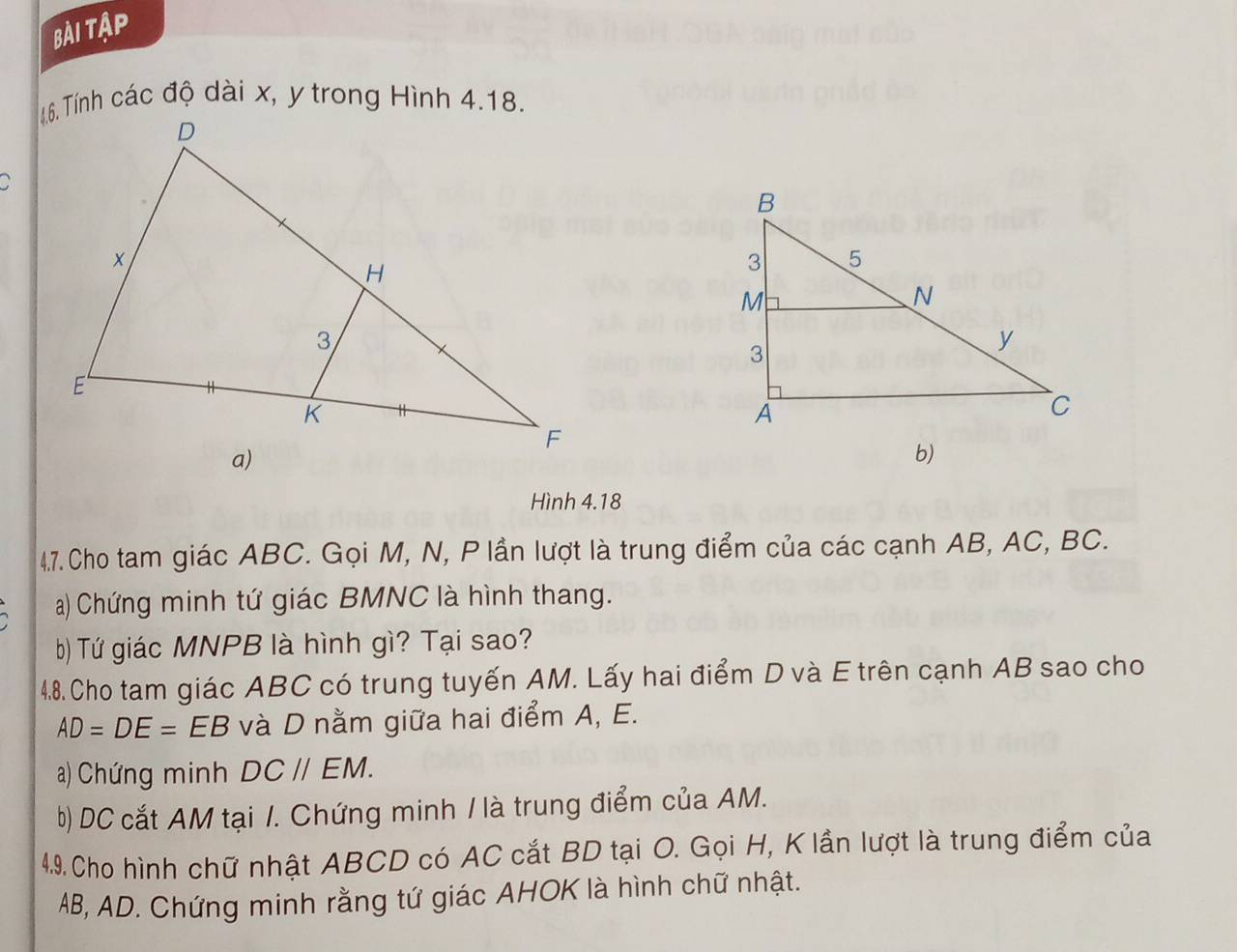 bài Tập 
1.6. Tính các độ dài x, y trong Hình 4.18. 
b) 
Hình 4.18
4.7. Cho tam giác ABC. Gọi M, N, P lần lượt là trung điểm của các cạnh AB, AC, BC. 
a) Chứng minh tứ giác BMNC là hình thang. 
b) Tứ giác MNPB là hình gì? Tại sao? 
4.8. Cho tam giác ABC có trung tuyến AM. Lấy hai điểm D và E trên cạnh AB sao cho
AD=DE=EB và D nằm giữa hai điểm A, E. 
a) Chứng minh DC//EM. 
b) DC cắt AM tại 1. Chứng minh / là trung điểm của AM. 
49. Cho hình chữ nhật ABCD có AC cắt BD tại O. Gọi H, K lần lượt là trung điểm của
AB, AD. Chứng minh rằng tứ giác AHOK là hình chữ nhật.