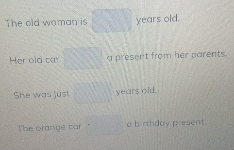 The old woman is years old. 
Her old car a present from her parents. 
She was just years old. 
The orange car a birthday present.