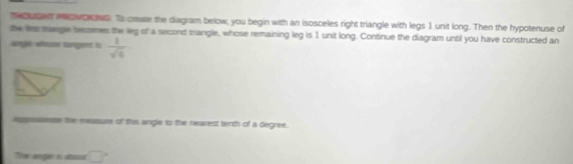 me torn e o wowowe. To creae the diagram below, you begin with an isosceles right triangle with legs 1 unit long. Then the hypotenuse of 
the fr trangle becomes the leg of a second triangle, whose remaining leg is 1 unit long. Continue the diagram until you have constructed an 
Wg whare cumgent is  1/sqrt(6) 
psseae the measure of this angle to the nearest terth of a degree. 
The angle in alur □°