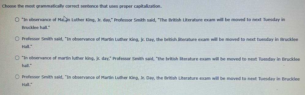 Choose the most grammatically correct sentence that uses proper capitalization.
“In observance of Mal in Luther King, Jr. day,” Professor Smith said, "The British Literature exam will be moved to next Tuesday in
Brucklee hall."
Professor Smith said, "In observance of Martin Luther King, jr. Day, the british literature exam will be moved to next tuesday in Brucklee
Hall."
“In observance of martin luther king, jr. day,” Professor Smith said, “the british literature exam will be moved to next Tuesday in Brucklee
hall."
Professor Smith said, "In observance of Martin Luther King, Jr. Day, the British Literature exam will be moved to next Tuesday in Brucklee
Hall."