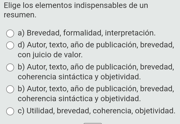 Elige los elementos indispensables de un
resumen.
a) Brevedad, formalidad, interpretación.
d) Autor, texto, año de publicación, brevedad,
con juicio de valor.
b) Autor, texto, año de publicación, brevedad,
coherencia sintáctica y objetividad.
b) Autor, texto, año de publicación, brevedad,
coherencia sintáctica y objetividad.
c) Utilidad, brevedad, coherencia, objetividad.