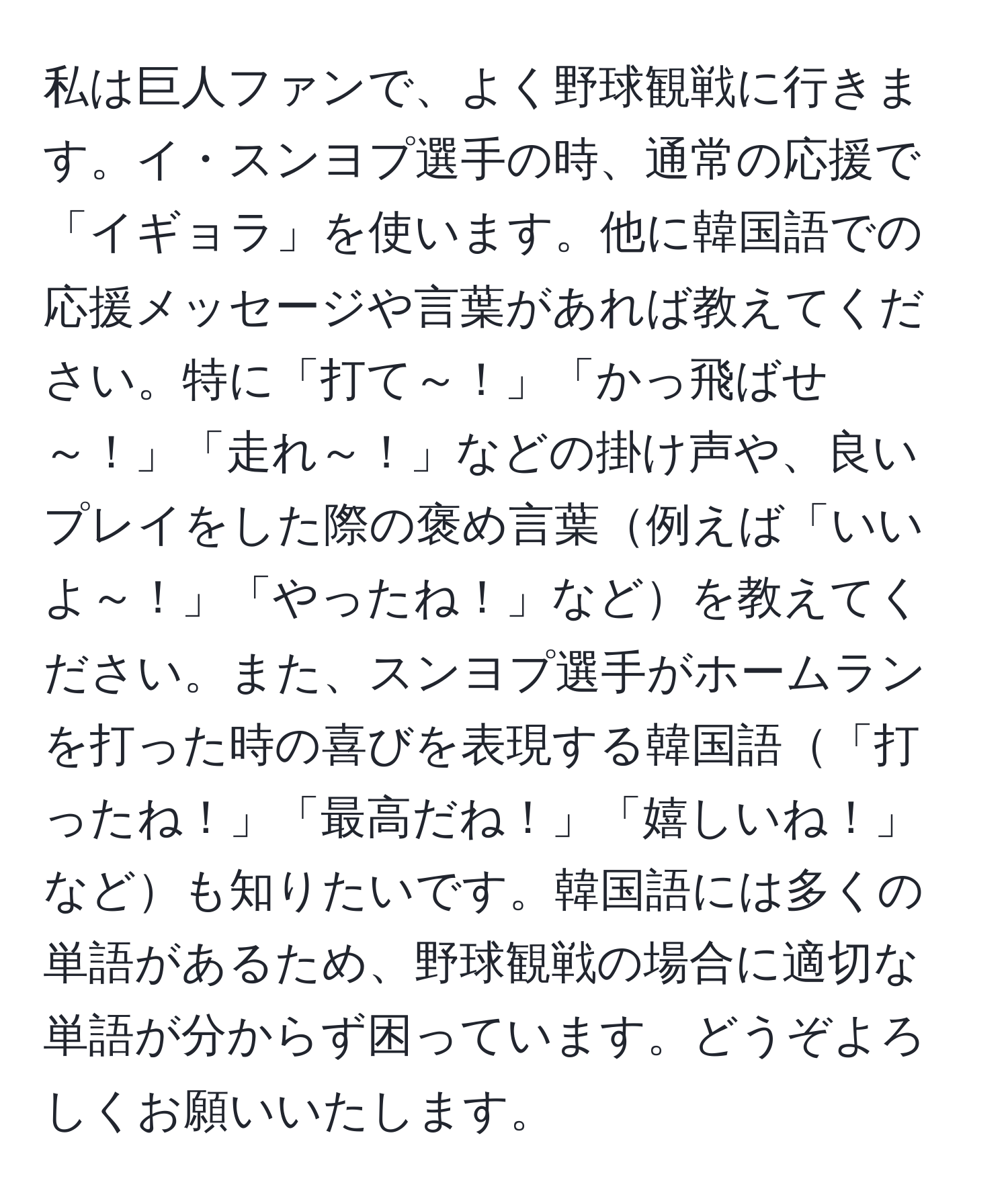 私は巨人ファンで、よく野球観戦に行きます。イ・スンヨプ選手の時、通常の応援で「イギョラ」を使います。他に韓国語での応援メッセージや言葉があれば教えてください。特に「打て～！」「かっ飛ばせ～！」「走れ～！」などの掛け声や、良いプレイをした際の褒め言葉例えば「いいよ～！」「やったね！」などを教えてください。また、スンヨプ選手がホームランを打った時の喜びを表現する韓国語「打ったね！」「最高だね！」「嬉しいね！」なども知りたいです。韓国語には多くの単語があるため、野球観戦の場合に適切な単語が分からず困っています。どうぞよろしくお願いいたします。