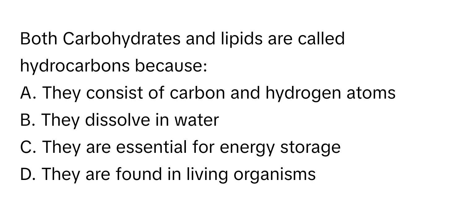 Both Carbohydrates and lipids are called hydrocarbons because:

A. They consist of carbon and hydrogen atoms
B. They dissolve in water
C. They are essential for energy storage
D. They are found in living organisms