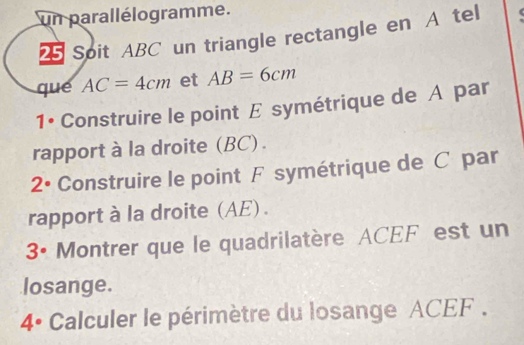 un parallélogramme. 
2 Soit ABC un triangle rectangle en A tel 
que AC=4cm et AB=6cm
1• Construire le point E symétrique de A par 
rapport à la droite (BC) .
2° Construire le point F symétrique de C par 
rapport à la droite (AE) .
3° Montrer que le quadrilatère ACEF est un 
losange. 
4° Calculer le périmètre du losange ACEF.