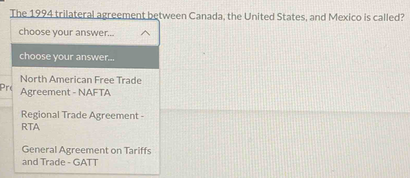 The 1994 trilateral agreement between Canada, the United States, and Mexico is called?
choose your answer...
choose your answer...
North American Free Trade
Pre Agreement - NAFTA
Regional Trade Agreement -
RTA
General Agreement on Tariffs
and Trade - GATT