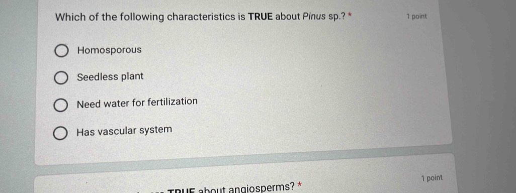 Which of the following characteristics is TRUE about Pinus sp.? * 1 point
Homosporous
Seedless plant
Need water for fertilization
Has vascular system
aUE about angiosperms? * 1 point