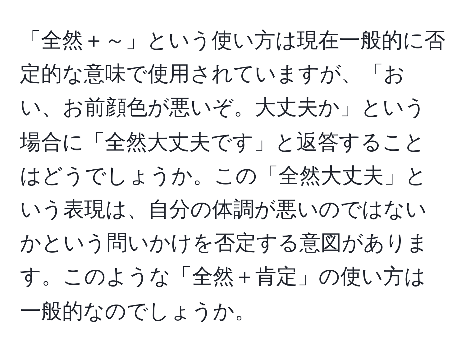 「全然＋～」という使い方は現在一般的に否定的な意味で使用されていますが、「おい、お前顔色が悪いぞ。大丈夫か」という場合に「全然大丈夫です」と返答することはどうでしょうか。この「全然大丈夫」という表現は、自分の体調が悪いのではないかという問いかけを否定する意図があります。このような「全然＋肯定」の使い方は一般的なのでしょうか。