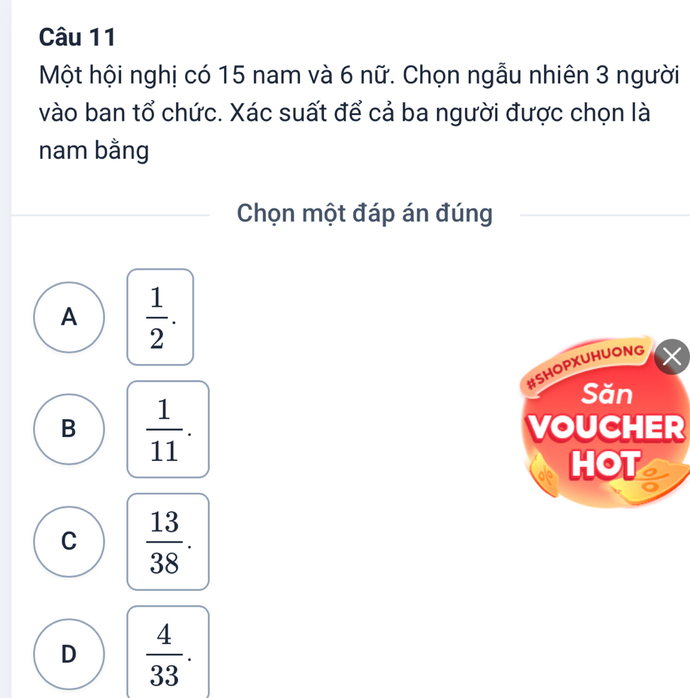 Một hội nghị có 15 nam và 6 nữ. Chọn ngẫu nhiên 3 người
vào ban tổ chức. Xác suất để cả ba người được chọn là
nam bằng
Chọn một đáp án đúng
A  1/2 . 
#SHOPXUHUONG
Săn
B  1/11 . VOUCHER
HOT
C  13/38 .
D  4/33 .