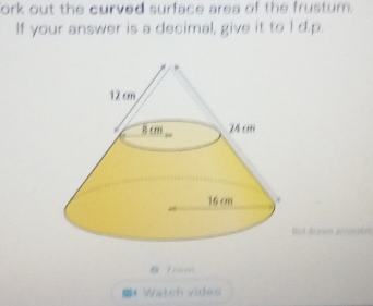 ork out the curved surface area of the frustum. 
If your answer is a decimal, give it to 1 d.p.
6 7 m
* Watch vides