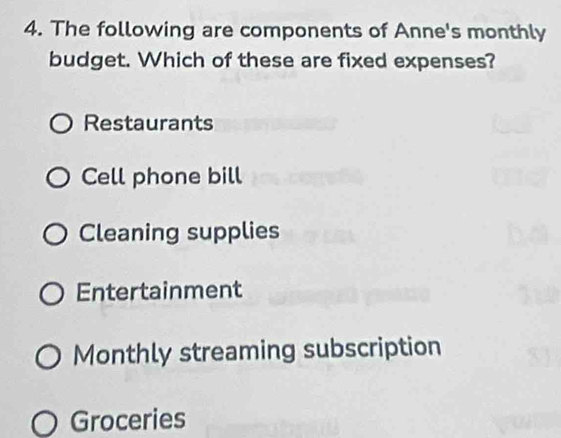 The following are components of Anne's monthly
budget. Which of these are fixed expenses?
Restaurants
Cell phone bill
Cleaning supplies
Entertainment
Monthly streaming subscription
Groceries