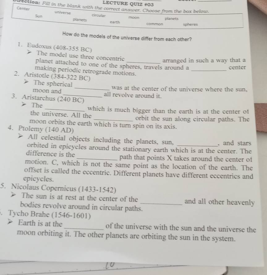 LECTURE QUIZ #03
Oirection: Fill in the blank with the correct answer. Choose from the box below.
Center universe circular moon planets
Sun planets earth
common spheres
How do the models of the universe differ from each other?
1. Eudoxus (408-355 BC)
The model use three concentric
arranged in such a way that a
planet attached to one of the spheres, travels around a _center
making periodic retrograde motions.
2. Aristotle (384-322 BC)
The spherical
_was at the center of the universe where the sun,
moon and_ all revolve around it.
3. Aristarchus (240 BC)
The
_which is much bigger than the earth is at the center of
the universe. All the
_orbit the sun along circular paths. The
moon orbits the earth which is turn spin on its axis.
4. Ptolemy (140 AD)
All celestial objects including the planets, sun,
, and stars
orbited in epicycles around the stationary earth which is at the center. The
difference is the _path that points X takes around the center of
motion. C, which is not the same point as the location of the earth. The
offset is called the eccentric. Different planets have different eccentrics and
epicycles.
5. Nicolaus Copernicus (1433-1542)
The sun is at rest at the center of the and all other heavenly
bodies revolve around in circular paths._
. Tycho Brahe (1546-1601)
Earth is at the _of the universe with the sun and the universe the
moon orbiting it. The other planets are orbiting the sun in the system.