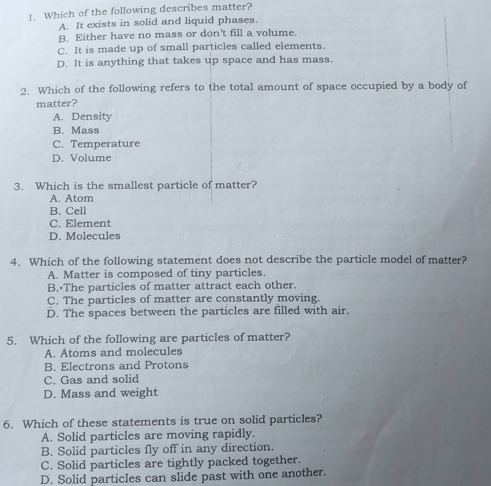 Which of the following describes matter?
A. It exists in solid and liquid phases.
B. Either have no mass or don’t fill a volume.
C. It is made up of small particles called elements.
D. It is anything that takes up space and has mass.
2. Which of the following refers to the total amount of space occupied by a body of
matter?
A. Density
B. Mass
C. Temperature
D. Volume
3. Which is the smallest particle of matter?
A. Atom
B. Cell
C. Element
D. Molecules
4. Which of the following statement does not describe the particle model of matter?
A. Matter is composed of tiny particles.
B. The particles of matter attract each other.
C. The particles of matter are constantly moving.
D. The spaces between the particles are filled with air.
5. Which of the following are particles of matter?
A. Atoms and molecules
B. Electrons and Protons
C. Gas and solid
D. Mass and weight
6. Which of these statements is true on solid particles?
A. Solid particles are moving rapidly.
B. Solid particles fly off in any direction.
C. Solid particles are tightly packed together.
D. Solid particles can slide past with one another.