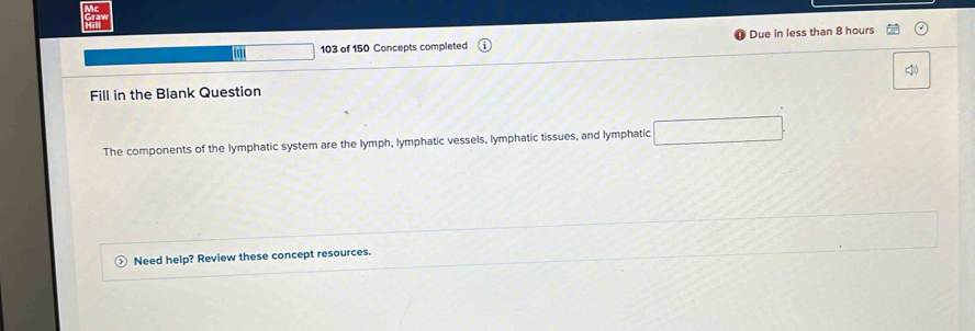 103 of 150 Concepts completed Due in less than 8 hours
Fill in the Blank Question 
The components of the lymphatic system are the lymph, lymphatic vessels, lymphatic tissues, and lymphatic 
Need help? Review these concept resources.