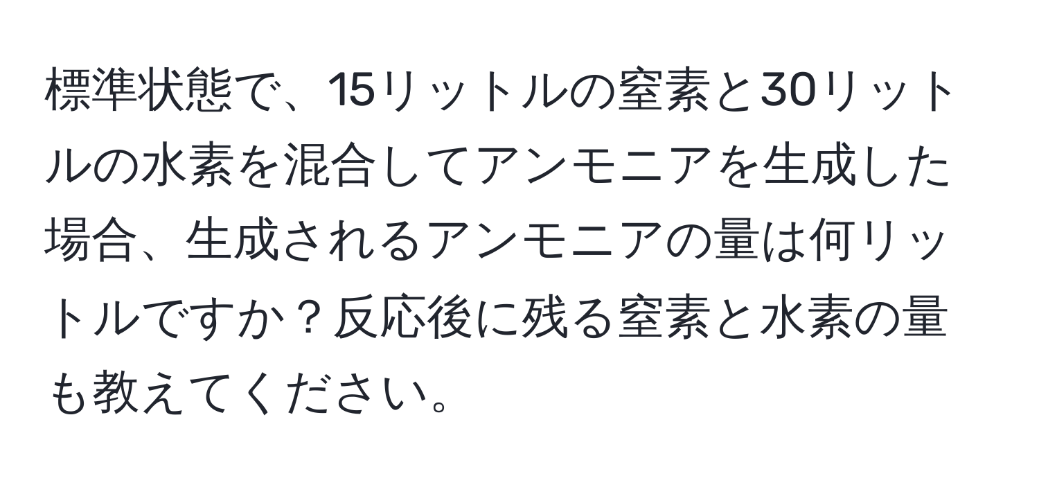 標準状態で、15リットルの窒素と30リットルの水素を混合してアンモニアを生成した場合、生成されるアンモニアの量は何リットルですか？反応後に残る窒素と水素の量も教えてください。