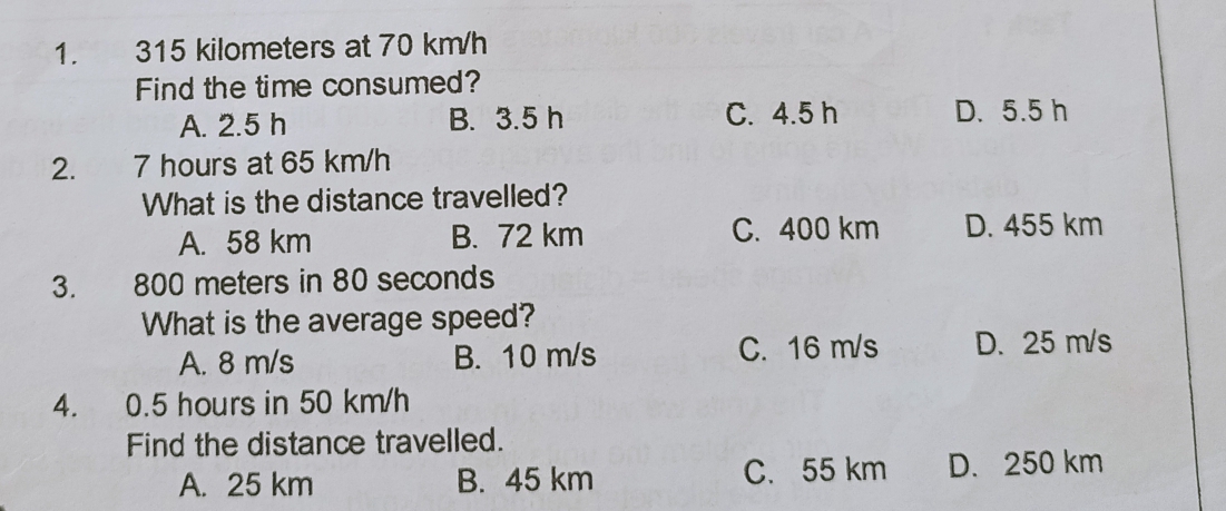 315 kilometers at 70 km/h
Find the time consumed?
A. 2.5 h B. 3.5 h C. 4.5 h D. 5.5 h
2. 7 hours at 65 km/h
What is the distance travelled?
A. 58 km B. 72 km C. 400 km D. 455 km
3. 800 meters in 80 seconds
What is the average speed?
A. 8 m/s B. 10 m/s C. 16 m/s D. 25 m/s
4. 0.5 hours in 50 km/h
Find the distance travelled.
A. 25 km B. 45 km C. 55 km D. 250 km