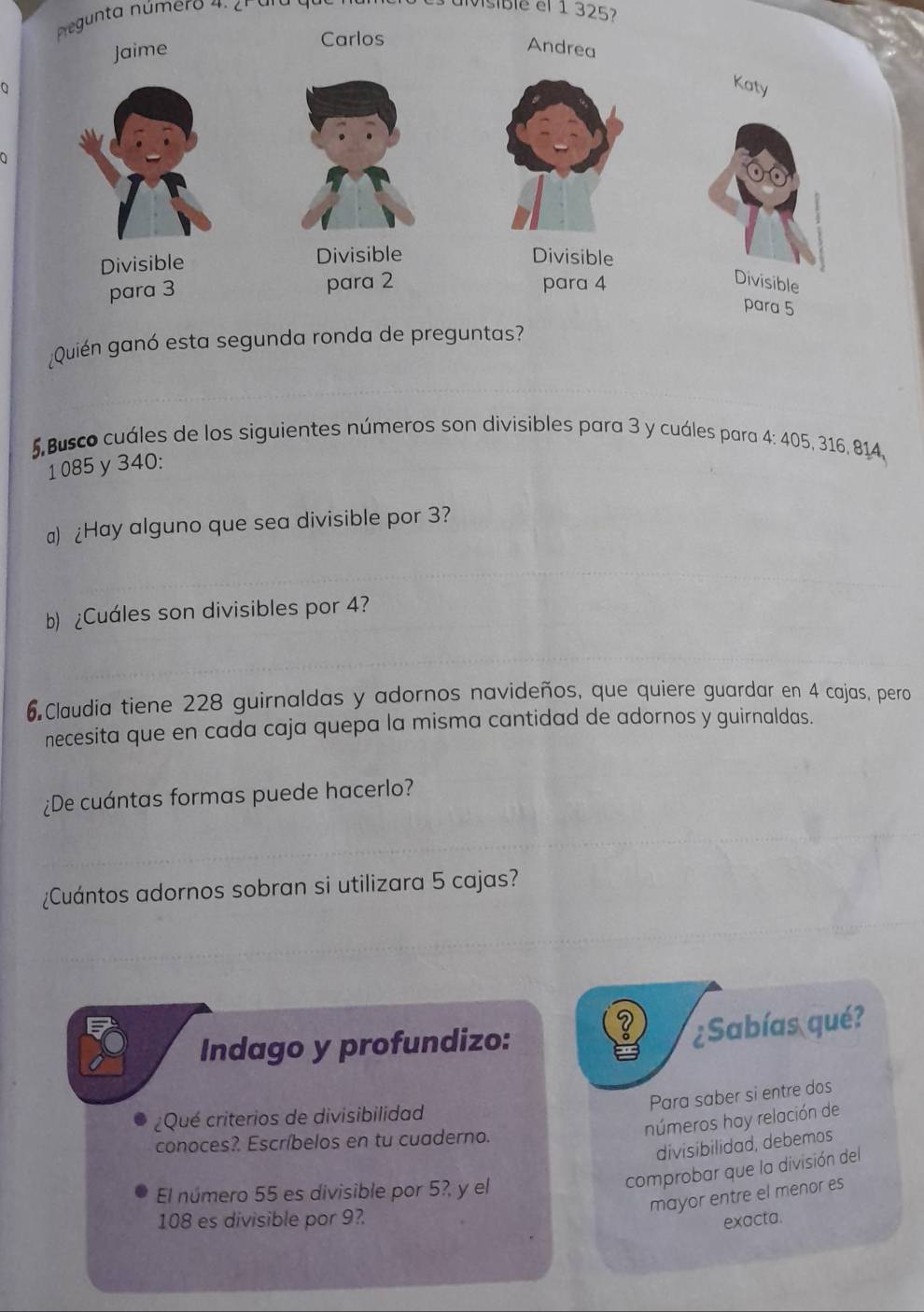 negunta número 4. 2h ara que 
uvisible el 1 325
0 
¿Quién ganó esta 
5. Busco cuáles de los siguientes números son divisibles para 3 y cuáles para 4: 405, 316, 814,
1 085 y 340 : 
a) ¿Hay alguno que sea divisible por 3? 
b) ¿Cuáles son divisibles por 4? 
6 Claudia tiene 228 guirnaldas y adornos navideños, que quiere guardar en 4 cajas, pero 
necesita que en cada caja quepa la misma cantidad de adornos y guirnaldas. 
¿De cuántas formas puede hacerlo? 
¿Cuántos adornos sobran si utilizara 5 cajas? 
Indago y profundizo: 
¿Sabías qué? 
Para saber si entre dos 
¿Qué criterios de divisibilidad 
números hay relación de 
conoces?. Escríbelos en tu cuaderno. 
divisibilidad, debemos 
El número 55 es divisible por 5?, y el 
comprobar que la división del 
mayor entre el menor es
108 es divisible por 9?. 
exacta.