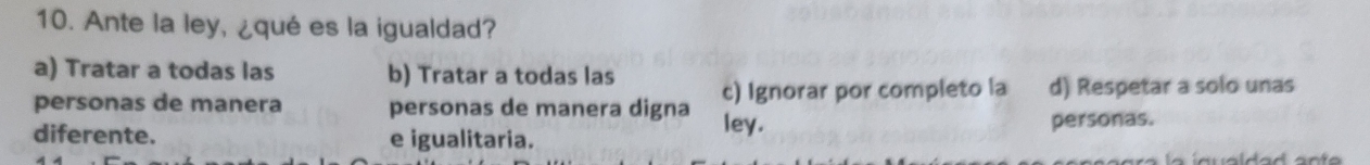 Ante la ley, ¿qué es la igualdad?
a) Tratar a todas las b) Tratar a todas las
c) Ignorar por completo la d) Respetar a solo unas
personas de manera personas de manera digna ley.
diferente. e igualitaria. personas.